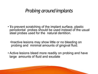 Probing aroundimplants
• To prevent scratching of the implant surface, plastic
periodontal probes should be used instead of the usual
steel probes used for the natural dentition.
•Inactive lesions may show little or no bleeding on
probing and minimal amounts of gingival fluid.
• Active lesions bleed more readily on probing and have
large amounts of fluid and exudate
 