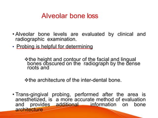 Alveolar bone loss
• Alveolar bone levels are evaluated by clinical and
radiographic examination.
• Probing is helpful for determining
the height and contour of the facial and lingual
bones obscured on the radiograph by the dense
roots and
the architecture of the inter-dental bone.
• Trans-gingival probing, performed after the area is
anesthetized, is a more accurate method of evaluation
and provides additional information on bone
architecture
 
