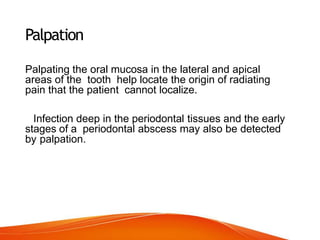 Palpation
Palpating the oral mucosa in the lateral and apical
areas of the tooth help locate the origin of radiating
pain that the patient cannot localize.
Infection deep in the periodontal tissues and the early
stages of a periodontal abscess may also be detected
by palpation.
 
