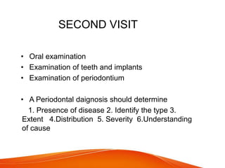 SECOND VISIT
• Oral examination
• Examination of teeth and implants
• Examination of periodontium
• A Periodontal daignosis should determine
1. Presence of disease 2. Identify the type 3.
Extent 4.Distribution 5. Severity 6.Understanding
of cause
 