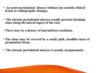 • An acute periodontal abscess without any notable clinical
lesion or radiographic changes.
• The chronic periodontal abscess usually presents draining
sinus along the lateral aspect of the root.
• There may be a history of intermittent exudation.
• The sinus may be covered by a small, pink, beadlike mass of
granulation tissue.
• The chronic periodontal abscess is usually asymptomatic
 
