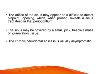 • The orifice of the sinus may appear as a difficult-to-detect
pinpoint opening, which, when probed, reveals a sinus
tract deep in the periodontium.
• The sinus may be covered by a small, pink, beadlike mass
of granulation tissue.
• The chronic periodontal abscess is usually asymptomatic.
 