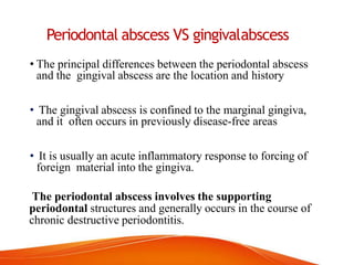 Periodontal abscess VS gingivalabscess
• The principal differences between the periodontal abscess
and the gingival abscess are the location and history
• The gingival abscess is confined to the marginal gingiva,
and it often occurs in previously disease-free areas
• It is usually an acute inflammatory response to forcing of
foreign material into the gingiva.
The periodontal abscess involves the supporting
periodontal structures and generally occurs in the course of
chronic destructive periodontitis.
 