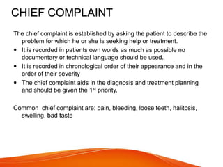 CHIEF COMPLAINT
The chief complaint is established by asking the patient to describe the
problem for which he or she is seeking help or treatment.
 It is recorded in patients own words as much as possible no
documentary or technical language should be used.
 It is recorded in chronological order of their appearance and in the
order of their severity
 The chief complaint aids in the diagnosis and treatment planning
and should be given the 1st priority.
Common chief complaint are: pain, bleeding, loose teeth, halitosis,
swelling, bad taste
 