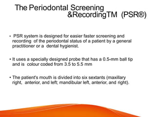 The Periodontal Screening
&RecordingTM (PSR®)
• PSR system is designed for easier faster screening and
recording of the periodontal status of a patient by a general
practitioner or a dental hygienist.
• It uses a specially designed probe that has a 0.5-mm ball tip
and is colour coded from 3.5 to 5.5 mm
• The patient's mouth is divided into six sextants (maxillary
right, anterior, and left; mandibular left, anterior, and right).
 