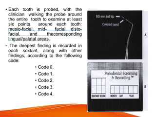 • Each tooth is probed, with the
clinician walking the probe around
the entire tooth to examine at least
six points around each tooth:
mesio-facial, mid- facial, disto-
facial, and thecorresponding
lingual/palatal areas.
• The deepest finding is recorded in
each sextant, along with other
findings, according to the following
code:
• Code 0,
• Code 1,
• Code 2,
• Code 3,
• Code 4.
 