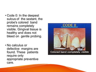 • Code 0: In the deepest
sulcus of the sextant, the
probe's colored band
remains completely
visible. Gingival tissue is
healthy and does not
bleed on gentle probing.
• No calculus or
defective margins are
found. These patients
require only
appropriate preventive
care.
 