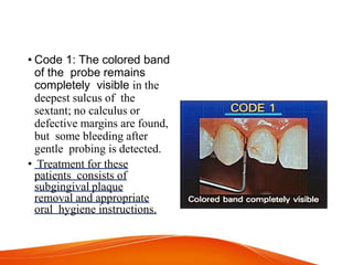 • Code 1: The colored band
of the probe remains
completely visible in the
deepest sulcus of the
sextant; no calculus or
defective margins are found,
but some bleeding after
gentle probing is detected.
• Treatment for these
patients consists of
subgingival plaque
removal and appropriate
oral hygiene instructions.
 