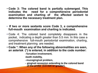 • Code 3: The colored band is partially submerged. This
indicates the need for a comprehensive periodontal
examination and charting of the affected sextant to
determine the necessary treatment plan.
• If two or more sextants score Code 3, a comprehensive
full-mouth examination and charting is indicated.
• Code 4: The colored band completely disappears in the
pocket, indicating a depth greater than 5.5 mm. In this case a
comprehensive full-mouth periodontal examination, charting,
and treatment planning are needed.
• Code *: When any of the following abnormalities are seen,
an asterisk (*) is entered, in addition to the code number:
- furcation involvement,
-tooth mobility,
- mucogingival problem,
- gingival recession extending to the colored band
of the probe (3.5 mm or greater).
 