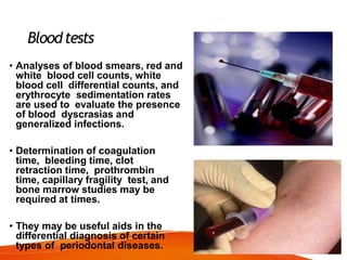 Bloodtests
• Analyses of blood smears, red and
white blood cell counts, white
blood cell differential counts, and
erythrocyte sedimentation rates
are used to evaluate the presence
of blood dyscrasias and
generalized infections.
• Determination of coagulation
time, bleeding time, clot
retraction time, prothrombin
time, capillary fragility test, and
bone marrow studies may be
required at times.
• They may be useful aids in the
differential diagnosis of certain
types of periodontal diseases.
 