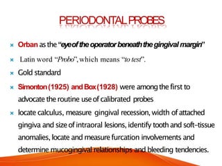 PERIODONTALPROBES
 Orban asthe“eyeoftheoperatorbeneaththegingivalmargin”
 Latin word “Probo”,which means “to test”.
 Gold standard
 Simonton(1925) andBox(1928) were amongthefirst to
advocatetheroutine useofcalibrated probes
 locate calculus, measure gingival recession, width ofattached
gingiva and sizeofintraoral lesions,identify toothand soft-tissue
anomalies,locate and measurefurcation involvements and
determine mucogingival relationships and bleeding tendencies.
 