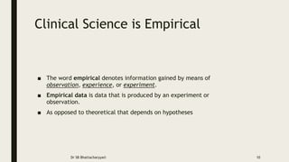 Clinical Science is Empirical
■ The word empirical denotes information gained by means of
observation, experience, or experiment.
■ Empirical data is data that is produced by an experiment or
observation.
■ As opposed to theoretical that depends on hypotheses
Dr SB Bhattacharyya© 10
 