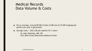 Medical Records
Data Volume & Costs
■ On an average, around 80 MB of data (4 MB text & 76 MB imaging) per
patient per year is generated
■ Storage costs < US$ 2.00 per patient for 7 years
– Dr John Halamka, MD, MS
CIO, Beth Israel Deaconess Medical Center
Dr SB Bhattacharyya© 11
 