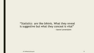 “Statistics are like bikinis. What they reveal
is suggestive but what they conceal is vital”
- Aaron Levenstein
Dr SB Bhattacharyya© 12
 
