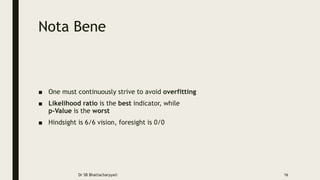 Nota Bene
■ One must continuously strive to avoid overfitting
■ Likelihood ratio is the best indicator, while
p-Value is the worst
■ Hindsight is 6/6 vision, foresight is 0/0
Dr SB Bhattacharyya© 16
 