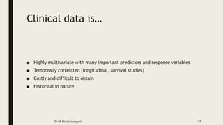 Clinical data is…
■ Highly multivariate with many important predictors and response variables
■ Temporally correlated (longitudinal, survival studies)
■ Costly and difficult to obtain
■ Historical in nature
Dr SB Bhattacharyya© 17
 