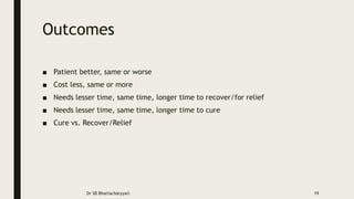 Outcomes
■ Patient better, same or worse
■ Cost less, same or more
■ Needs lesser time, same time, longer time to recover/for relief
■ Needs lesser time, same time, longer time to cure
■ Cure vs. Recover/Relief
Dr SB Bhattacharyya© 19
 