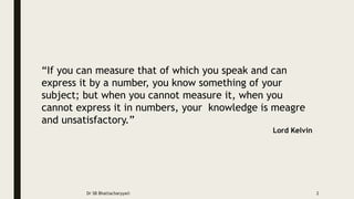 “If you can measure that of which you speak and can
express it by a number, you know something of your
subject; but when you cannot measure it, when you
cannot express it in numbers, your knowledge is meagre
and unsatisfactory.”
Lord Kelvin
Dr SB Bhattacharyya© 2
 