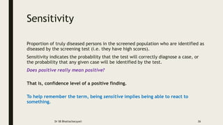 Sensitivity
Proportion of truly diseased persons in the screened population who are identified as
diseased by the screening test (i.e. they have high scores).
Sensitivity indicates the probability that the test will correctly diagnose a case, or
the probability that any given case will be identified by the test.
Does positive really mean positive?
That is, confidence level of a positive finding.
To help remember the term, being sensitive implies being able to react to
something.
Dr SB Bhattacharyya© 26
 