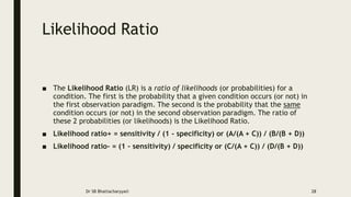 Likelihood Ratio
■ The Likelihood Ratio (LR) is a ratio of likelihoods (or probabilities) for a
condition. The first is the probability that a given condition occurs (or not) in
the first observation paradigm. The second is the probability that the same
condition occurs (or not) in the second observation paradigm. The ratio of
these 2 probabilities (or likelihoods) is the Likelihood Ratio.
■ Likelihood ratio+ = sensitivity / (1 - specificity) or (A/(A + C)) / (B/(B + D))
■ Likelihood ratio- = (1 - sensitivity) / specificity or (C/(A + C)) / (D/(B + D))
Dr SB Bhattacharyya© 28
 