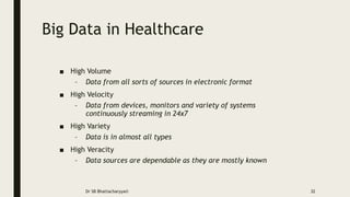 Big Data in Healthcare
■ High Volume
– Data from all sorts of sources in electronic format
■ High Velocity
– Data from devices, monitors and variety of systems
continuously streaming in 24x7
■ High Variety
– Data is in almost all types
■ High Veracity
– Data sources are dependable as they are mostly known
Dr SB Bhattacharyya© 32
 