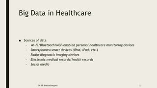 Big Data in Healthcare
■ Sources of data
– Wi-Fi/Bluetooth/NCF-enabled personal healthcare monitoring devices
– Smartphones/smart devices (iPod, iPad, etc.)
– Radio-diagnostic imaging devices
– Electronic medical records/health records
– Social media
Dr SB Bhattacharyya© 33
 