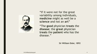 “If it were not for the great
variability among individuals,
medicine might as well be a
science and not an art”
“The good physician treats the
disease; the great physician
treats the patient who has the
disease.”
Sir William Osler, 1892
Dr SB Bhattacharyya© 4
 