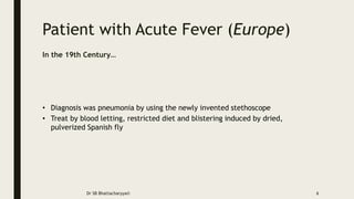 Patient with Acute Fever (Europe)
Dr SB Bhattacharyya© 6
In the 19th Century…
• Diagnosis was pneumonia by using the newly invented stethoscope
• Treat by blood letting, restricted diet and blistering induced by dried,
pulverized Spanish fly
 