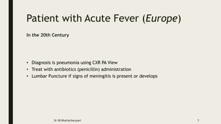 Patient with Acute Fever (Europe)
In the 20th Century
• Diagnosis is pneumonia using CXR PA View
• Treat with antibiotics (penicillin) administration
• Lumbar Puncture if signs of meningitis is present or develops
Dr SB Bhattacharyya© 7
 