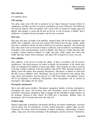 Mohammad Asim
+919953194659
Page 4 of 5
Data collection
It is explained above.
CRF tracking
The entries made in the CRF will be monitored by the Clinical Research Associate (CRA) for
completeness and filled up CRFs are retrieved and handed over to the CDM team. The CDM team
will track the retrieved CRFs and maintain their record. CRFs are tracked for missing pages and
illegible data manually to assure that the data are not lost. In case of missing or illegible data, a
clarification is obtained from the investigator and the issue is resolved.
Data entry
Data entry takes place according to the guidelines prepared along with the data management plan
(DMP). This is applicable only in the case of paper CRF retrieved from the sites. Usually, double
data entry is performed wherein the data is entered by two operators separately. The second pass
entry (entry made by the second person) helps in verification and reconciliation by identifying the
transcription errors and discrepancies caused by illegible data. Moreover, double data entry helps
in getting a cleaner database compared to a single data entry. Earlier studies have shown that
double data entry ensures better consistency with paper CRF as denoted by a lesser error rate.
Data validation
Data validation is the process of testing the validity of data in accordance with the protocol
specifications. Edit check programs are written to identify the discrepancies in the entered data,
which are embedded in the database, to ensure data validity. These programs are written according
to the logic condition mentioned in the data validation plan (DVP). These edit check programs are
initially tested with dummy data containing discrepancies. Discrepancy is defined as a data point
that fails to pass a validation check. Discrepancy may be due to inconsistent data, missing data,
range checks, and deviations from the protocol. In e-CRF based studies, data validation process
will be run frequently for identifying discrepancies. These discrepancies will be resolved by
investigators after logging into the system.
Discrepancy management
This is also called query resolution. Discrepancy management includes reviewing discrepancies,
investigating the reason, and resolving them with documentary proof or declaring them as
irresolvable. Discrepancy management helps in cleaning the data and gathers enough evidence for
the deviations observed in data. Almost all CDMS have a discrepancy database where all
discrepancies will be recorded and stored with audit trail.
Medical coding
Medical coding helps in identifying and properly classifying the medical terminologies associated
with the clinical trial. For classification of events, medical dictionaries available online are used.
Technically, this activity needs the knowledge of medical terminology, understanding of disease
entities, drugs used, and a basic knowledge of the pathological processes involved. Functionally,
 