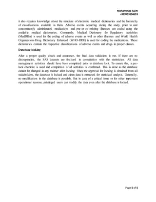 Mohammad Asim
+919953194659
Page 5 of 5
it also requires knowledge about the structure of electronic medical dictionaries and the hierarchy
of classifications available in them. Adverse events occurring during the study, prior to and
concomitantly administered medications and pre-or co-existing illnesses are coded using the
available medical dictionaries. Commonly, Medical Dictionary for Regulatory Activities
(MedDRA) is used for the coding of adverse events as well as other illnesses and World Health
Organization–Drug Dictionary Enhanced (WHO-DDE) is used for coding the medications. These
dictionaries contain the respective classifications of adverse events and drugs in proper classes.
Database locking
After a proper quality check and assurance, the final data validation is run. If there are no
discrepancies, the SAS datasets are finalized in consultation with the statistician. All data
management activities should have been completed prior to database lock. To ensure this, a pre-
lock checklist is used and completion of all activities is confirmed. This is done as the database
cannot be changed in any manner after locking. Once the approval for locking is obtained from all
stakeholders, the database is locked and clean data is extracted for statistical analysis. Generally,
no modification in the database is possible. But in case of a critical issue or for other important
operational reasons, privileged users can modify the data even after the database is locked.
 