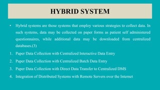 HYBRID SYSTEM
• Hybrid systems are those systems that employ various strategies to collect data. In
such systems, data may be collected on paper forms as patient self administered
questionnaires, while additional data may be downloaded from centralized
databases.(3)
1. Paper Data Collection with Centralized Interactive Data Entry
2. Paper Data Collection with Centralized Batch Data Entry
3. Paper Data Collection with Direct Data Transfer to Centralized DMS
4. Integration of Distributed Systems with Remote Servers over the Internet
 