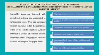 PAPER DATA COLLECTION WITH DIRECT DATA TRANSFER TO
CENTRALIZED DMS & INTEGRATION OF DISTRIBUTED SYSTEMS WITH REMOTE SERVERS
OVER THE INTERNET
• Scannable forms are designed with
specialized software and distributed to
participating sites. SCs are equipped
with fax machines to fax the completed
forms to the central location. Another
approach is the use of scanners to scan
completed forms, using special software
to create an image of the paper forms.
All participating sites must have an Internet connection
It requires the ability to constantly be connected to the
Internet
The Internet connection makes it less portable
It generates a large amount of network traffic
It creates difficult issues of data validation and
data integrity
There can be browser incompatibilities.
 
