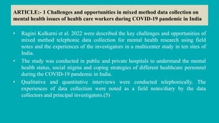 ARTICLE:- 1 Challenges and opportunities in mixed method data collection on
mental health issues of health care workers during COVID-19 pandemic in India
• Ragini Kulkarni et al. 2022 were described the key challenges and opportunities of
mixed method telephonic data collection for mental health research using field
notes and the experiences of the investigators in a multicenter study in ten sites of
India.
• The study was conducted in public and private hospitals to understand the mental
health status, social stigma and coping strategies of different healthcare personnel
during the COVID-19 pandemic in India.
• Qualitative and quantitative interviews were conducted telephonically. The
experiences of data collection were noted as a field notes/diary by the data
collectors and principal investigators.(5)
 