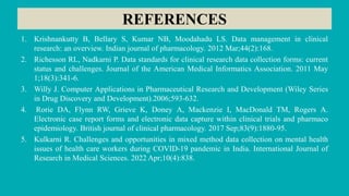 REFERENCES
1. Krishnankutty B, Bellary S, Kumar NB, Moodahadu LS. Data management in clinical
research: an overview. Indian journal of pharmacology. 2012 Mar;44(2):168.
2. Richesson RL, Nadkarni P. Data standards for clinical research data collection forms: current
status and challenges. Journal of the American Medical Informatics Association. 2011 May
1;18(3):341-6.
3. Willy J. Computer Applications in Pharmaceutical Research and Development (Wiley Series
in Drug Discovery and Development).2006;593-632.
4. Rorie DA, Flynn RW, Grieve K, Doney A, Mackenzie I, MacDonald TM, Rogers A.
Electronic case report forms and electronic data capture within clinical trials and pharmaco
epidemiology. British journal of clinical pharmacology. 2017 Sep;83(9):1880-95.
5. Kulkarni R. Challenges and opportunities in mixed method data collection on mental health
issues of health care workers during COVID-19 pandemic in India. International Journal of
Research in Medical Sciences. 2022 Apr;10(4):838.
 