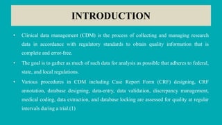 INTRODUCTION
• Clinical data management (CDM) is the process of collecting and managing research
data in accordance with regulatory standards to obtain quality information that is
complete and error-free.
• The goal is to gather as much of such data for analysis as possible that adheres to federal,
state, and local regulations.
• Various procedures in CDM including Case Report Form (CRF) designing, CRF
annotation, database designing, data-entry, data validation, discrepancy management,
medical coding, data extraction, and database locking are assessed for quality at regular
intervals during a trial.(1)
 