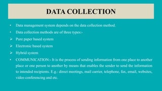 DATA COLLECTION
• Data management system depends on the data collection method.
• Data collection methods are of three types:-
 Pure paper based system
 Electronic based system
 Hybrid system
• COMMUNICATION:- It is the process of sending information from one place to another
place or one person to another by means that enables the sender to send the information
to intended recipients. E.g.: direct meetings, mail carrier, telephone, fax, email, websites,
video conferencing and etc.
 