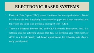 ELECTRONIC-BASED SYSTEMS
• Electronic Data Capture (EDC) system is software that stores patient data collected
in clinical trials. Data is typically first recorded on paper and is then transcribed into
the system and saved in an electronic case report form (eCRF).
• There is a difference between EDC and eCRF. Electronic data capture, EDC, is a
software used for collecting clinical trial data. An electronic case report form, or
eCRF, is a digital (usually web-based) questionnaire for collecting data about a
study participant.(4)
 