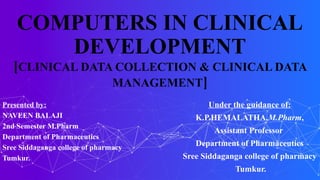 COMPUTERS IN CLINICAL
DEVELOPMENT
[CLINICAL DATA COLLECTION & CLINICAL DATA
MANAGEMENT]
Presented by:
NAVEEN BALAJI
2nd Semester M.Pharm
Department of Pharmaceutics
Sree Siddaganga college of pharmacy
Tumkur.
Under the guidance of:
K.P.HEMALATHA,M.Pharm,
Assistant Professor
Department of Pharmaceutics
Sree Siddaganga college of pharmacy
Tumkur.
 