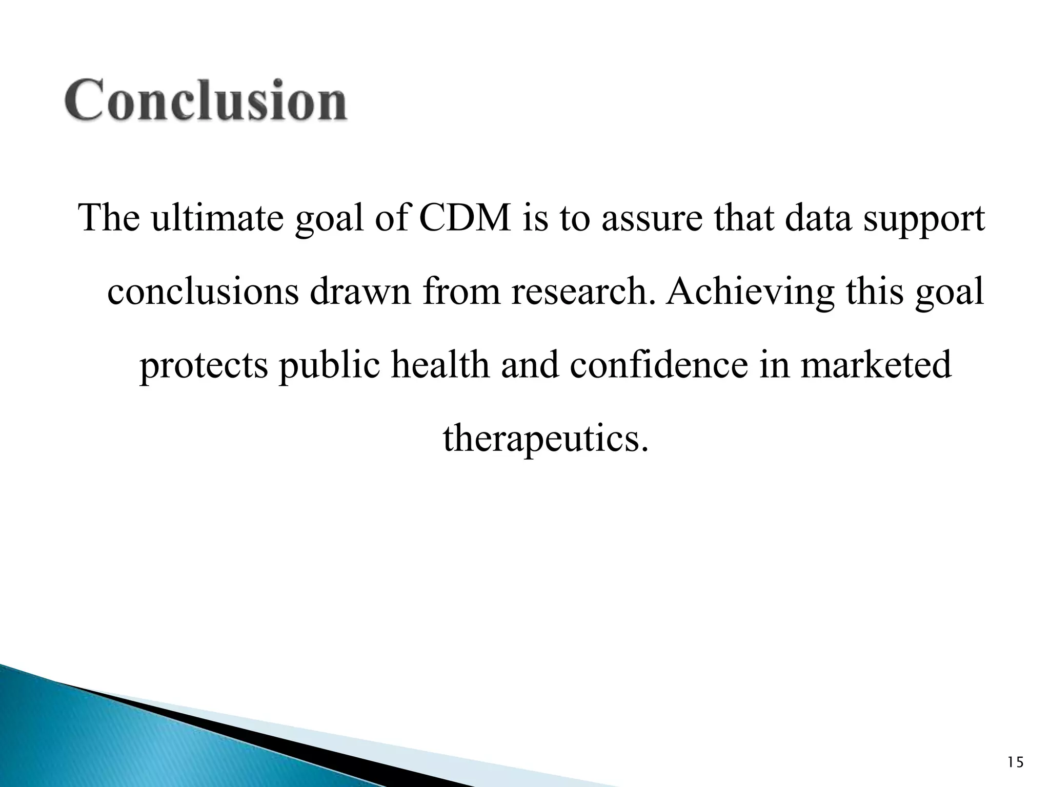 The ultimate goal of CDM is to assure that data support
conclusions drawn from research. Achieving this goal
protects public health and confidence in marketed
therapeutics.
15
 