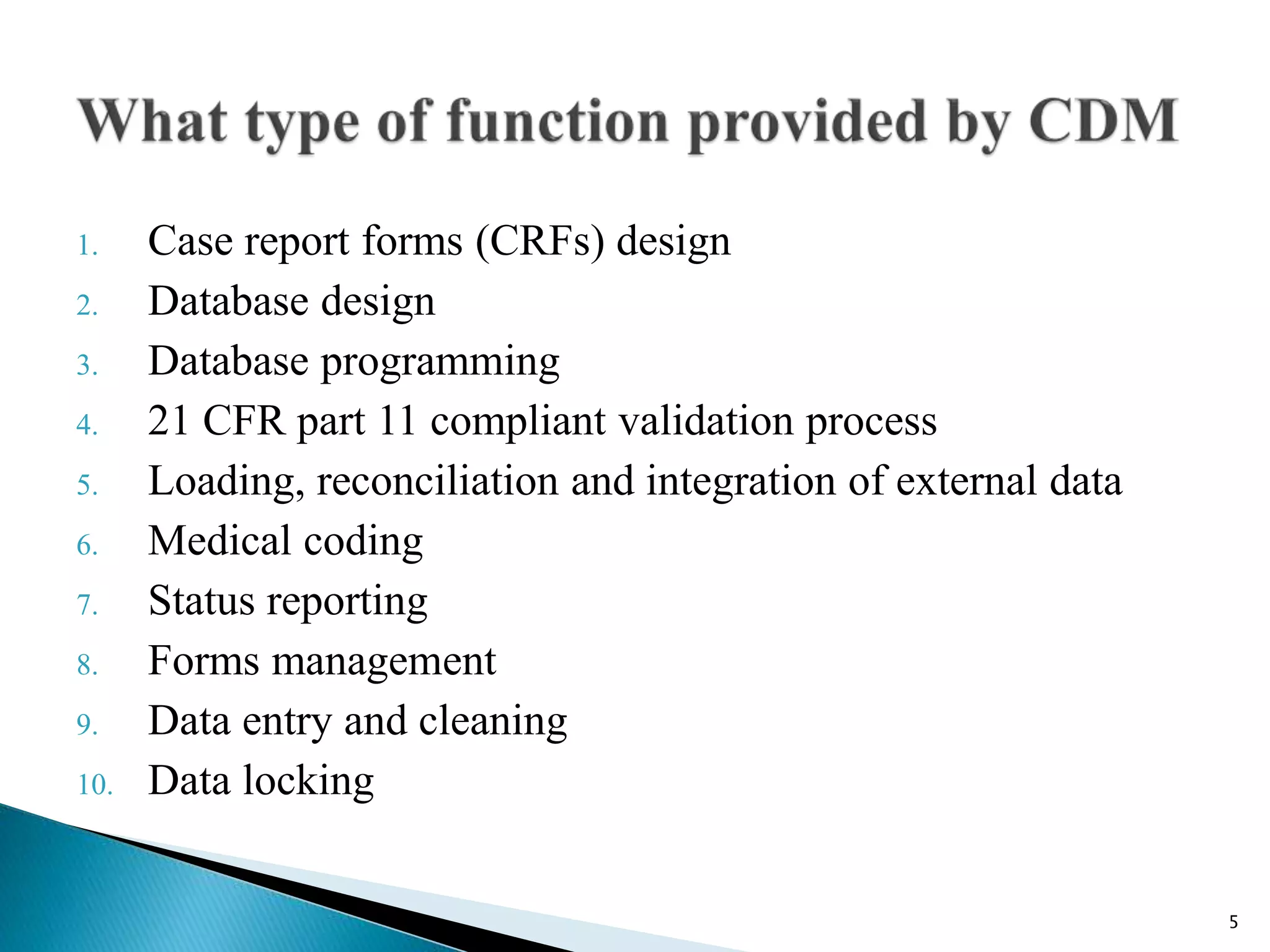 1. Case report forms (CRFs) design
2. Database design
3. Database programming
4. 21 CFR part 11 compliant validation process
5. Loading, reconciliation and integration of external data
6. Medical coding
7. Status reporting
8. Forms management
9. Data entry and cleaning
10. Data locking
5
 
