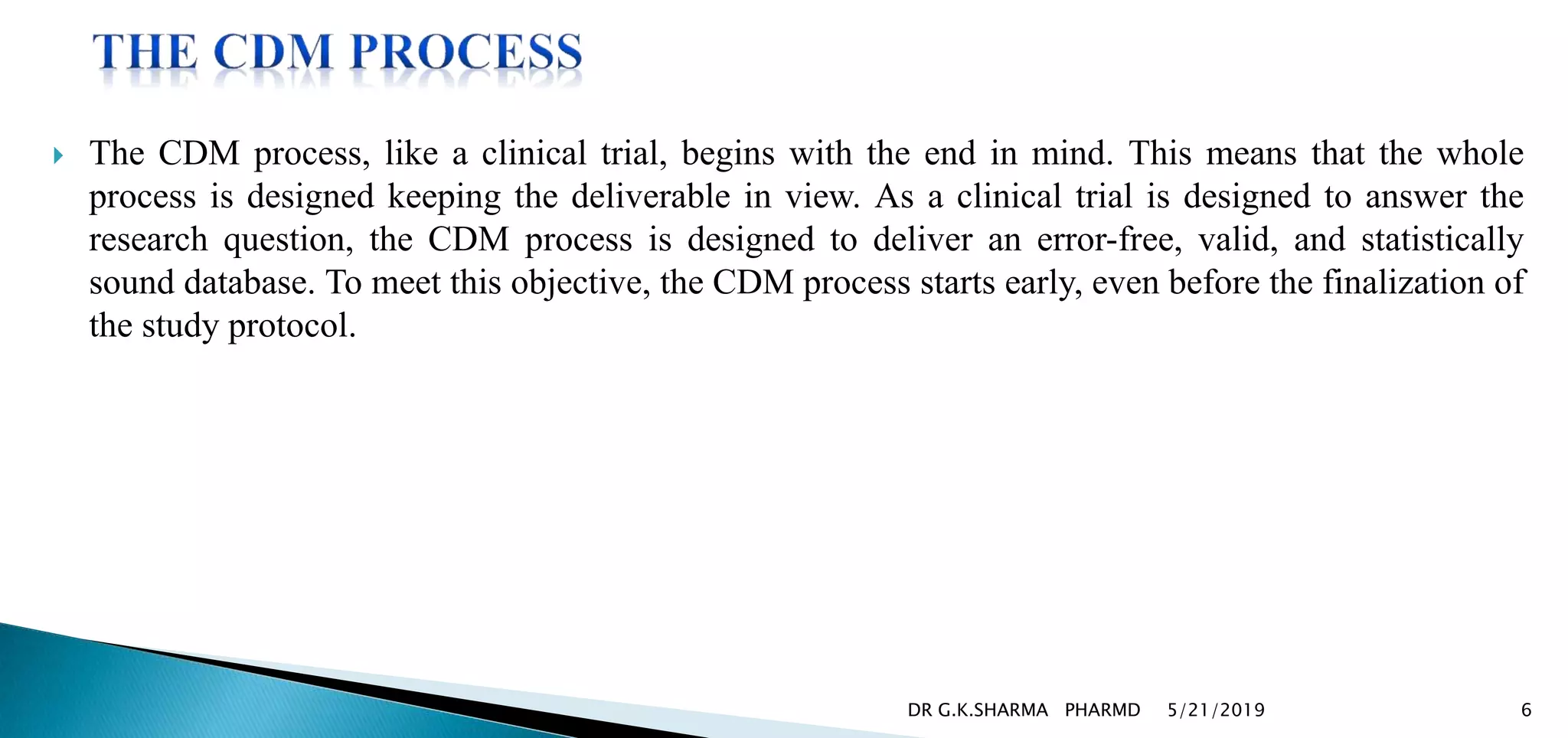  The CDM process, like a clinical trial, begins with the end in mind. This means that the whole
process is designed keeping the deliverable in view. As a clinical trial is designed to answer the
research question, the CDM process is designed to deliver an error-free, valid, and statistically
sound database. To meet this objective, the CDM process starts early, even before the finalization of
the study protocol.
5/21/2019 6DR G.K.SHARMA PHARMD
 