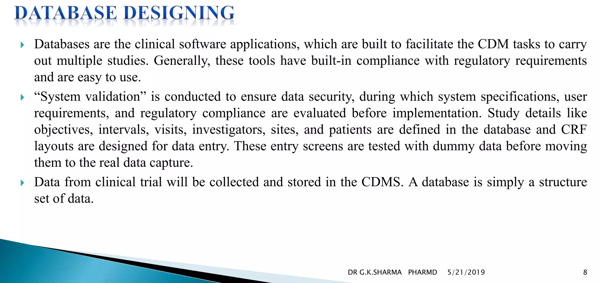  Databases are the clinical software applications, which are built to facilitate the CDM tasks to carry
out multiple studies. Generally, these tools have built-in compliance with regulatory requirements
and are easy to use.
 “System validation” is conducted to ensure data security, during which system specifications, user
requirements, and regulatory compliance are evaluated before implementation. Study details like
objectives, intervals, visits, investigators, sites, and patients are defined in the database and CRF
layouts are designed for data entry. These entry screens are tested with dummy data before moving
them to the real data capture.
 Data from clinical trial will be collected and stored in the CDMS. A database is simply a structure
set of data.
5/21/2019 8DR G.K.SHARMA PHARMD
 