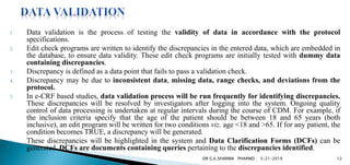 1. Data validation is the process of testing the validity of data in accordance with the protocol
specifications.
2. Edit check programs are written to identify the discrepancies in the entered data, which are embedded in
the database, to ensure data validity. These edit check programs are initially tested with dummy data
containing discrepancies.
3. Discrepancy is defined as a data point that fails to pass a validation check.
4. Discrepancy may be due to inconsistent data, missing data, range checks, and deviations from the
protocol.
5. In e-CRF based studies, data validation process will be run frequently for identifying discrepancies.
These discrepancies will be resolved by investigators after logging into the system. Ongoing quality
control of data processing is undertaken at regular intervals during the course of CDM. For example, if
the inclusion criteria specify that the age of the patient should be between 18 and 65 years (both
inclusive), an edit program will be written for two conditions viz. age <18 and >65. If for any patient, the
condition becomes TRUE, a discrepancy will be generated.
6. These discrepancies will be highlighted in the system and Data Clarification Forms (DCFs) can be
generated. DCFs are documents containing queries pertaining to the discrepancies identified.
5/21/2019 12DR G.K.SHARMA PHARMD
 