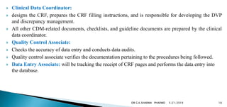  Clinical Data Coordinator:
 designs the CRF, prepares the CRF filling instructions, and is responsible for developing the DVP
and discrepancy management.
 All other CDM-related documents, checklists, and guideline documents are prepared by the clinical
data coordinator.
 Quality Control Associate:
 Checks the accuracy of data entry and conducts data audits.
 Quality control associate verifies the documentation pertaining to the procedures being followed.
 Data Entry Associate: will be tracking the receipt of CRF pages and performs the data entry into
the database.
5/21/2019 18DR G.K.SHARMA PHARMD
 
