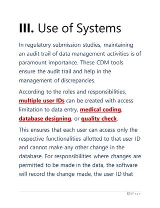 12 | P a g e
III. Use of Systems
In regulatory submission studies, maintaining
an audit trail of data management activities is of
paramount importance. These CDM tools
ensure the audit trail and help in the
management of discrepancies.
According to the roles and responsibilities,
multiple user IDs can be created with access
limitation to data entry, medical coding,
database designing, or quality check.
This ensures that each user can access only the
respective functionalities allotted to that user ID
and cannot make any other change in the
database. For responsibilities where changes are
permitted to be made in the data, the software
will record the change made, the user ID that
 