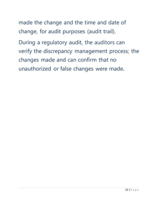 13 | P a g e
made the change and the time and date of
change, for audit purposes (audit trail).
During a regulatory audit, the auditors can
verify the discrepancy management process; the
changes made and can confirm that no
unauthorized or false changes were made.
 