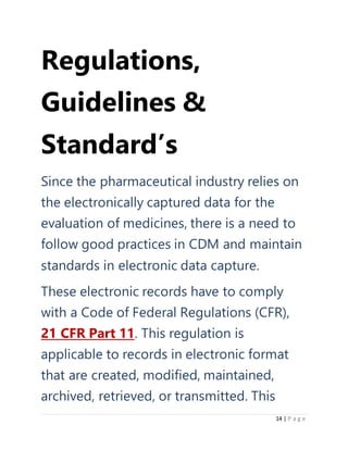 14 | P a g e
Regulations,
Guidelines &
Standard’s
Since the pharmaceutical industry relies on
the electronically captured data for the
evaluation of medicines, there is a need to
follow good practices in CDM and maintain
standards in electronic data capture.
These electronic records have to comply
with a Code of Federal Regulations (CFR),
21 CFR Part 11. This regulation is
applicable to records in electronic format
that are created, modified, maintained,
archived, retrieved, or transmitted. This
 