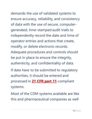 15 | P a g e
demands the use of validated systems to
ensure accuracy, reliability, and consistency
of data with the use of secure, computer-
generated, time-stamped audit trails to
independently record the date and time of
operator entries and actions that create,
modify, or delete electronic records.
Adequate procedures and controls should
be put in place to ensure the integrity,
authenticity, and confidentiality of data.
If data have to be submitted to regulatory
authorities, it should be entered and
processed in 21 CFR part 11-compliant
systems.
Most of the CDM systems available are like
this and pharmaceutical companies as well
 