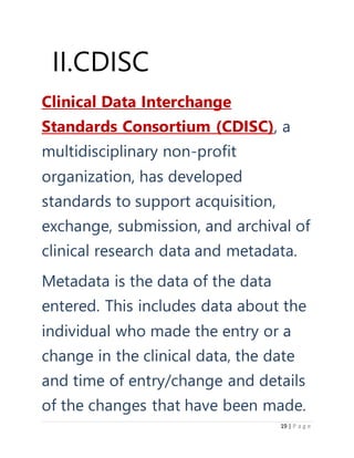 19 | P a g e
II.CDISC
Clinical Data Interchange
Standards Consortium (CDISC), a
multidisciplinary non-profit
organization, has developed
standards to support acquisition,
exchange, submission, and archival of
clinical research data and metadata.
Metadata is the data of the data
entered. This includes data about the
individual who made the entry or a
change in the clinical data, the date
and time of entry/change and details
of the changes that have been made.
 